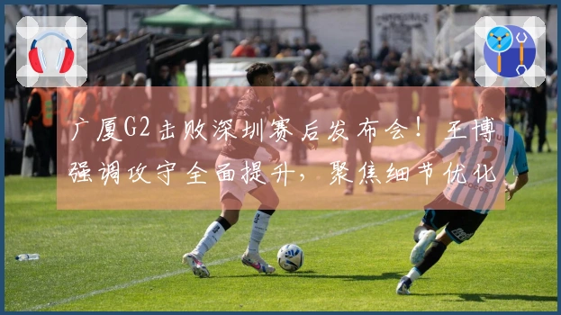 广厦G2击败深圳赛后发布会！王博强调攻守全面提升，聚焦细节优化！
