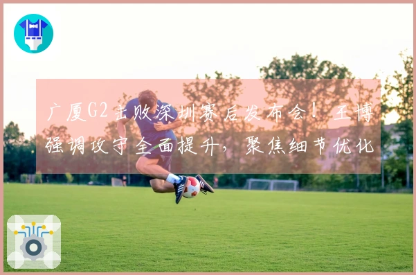 广厦G2击败深圳赛后发布会！王博强调攻守全面提升，聚焦细节优化！